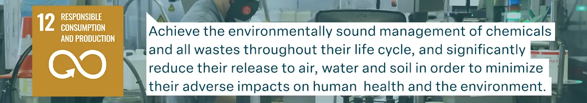 un goal 12: resposible consumption and production:Achieve the environmentally sound management of chemicals and all wastes throughout their life cycle, and significantly reduce their release to air, water and soil in order to minimize their adverse impacts on human  health and the environment.