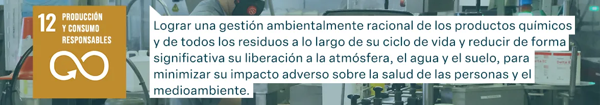 Objetivos de Desarrollo Sostenible de las Naciones Unidas: Producción y consumo responsables - Lograr una gestión ambientalmente racional de los productos químicos y de todos los residuos a lo largo de su ciclo de vida y reducir de forma significativa su liberación a la atmósfera, el agua y el suelo, para minimizar su impacto adverso sobre la salud de las personas y el medioambiente.